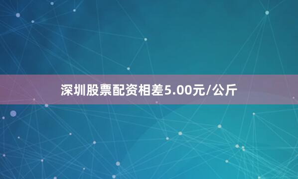 深圳股票配资相差5.00元/公斤